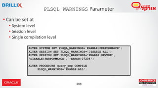 208
• Can be set at
• System level
• Session level
• Single compilation level
PLSQL_WARNINGS Parameter
ALTER SYSTEM SET PLSQL_WARNINGS='ENABLE:PERFORMANCE';
ALTER SESSION SET PLSQL_WARNINGS='DISABLE:ALL';
ALTER SESSION SET PLSQL_WARNINGS='ENABLE:SEVERE',
'DISABLE:PERFORMANCE', 'ERROR:07204';
ALTER PROCEDURE query_emp COMPILE
PLSQL_WARNINGS='ENABLE:ALL';
 