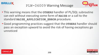 209
• This warning means that the OTHERS handler of PL/SQL subroutine
can exit without executing some form of RAISE or a call to the
standard RAISE_APPLICATION_ERROR procedure.
• Good programming practices suggest that the OTHERS handler should
pass an exception upward to avoid the risk of having exceptions go
unnoticed
PLW-06009 Warning Message
 