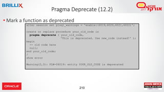 210
• Mark a function as deprecated
Pragma Deprecate (12.2)
alter session set plsql_warnings = 'enable:(6019,6020,6021,6022)';
create or replace procedure your_old_code is
pragma deprecate ( your_old_code,
'This is deprecated. Use new_code instead!' );
begin
-- old code here
null;
end your_old_code;
/
show error
Warning(2,3): PLW-06019: entity YOUR_OLD_CODE is deprecated
 
