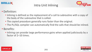 213
• Definition:
• Inlining is defined as the replacement of a call to subroutine with a copy of
the body of the subroutine that is called.
• The copied procedure generally runs faster than the original.
• The PL/SQL compiler can automatically find the calls that should be inlined.
• Benefits:
• Inlining can provide large performance gains when applied judiciously by a
factor of 2–10 times.
Intra Unit Inlining
 
