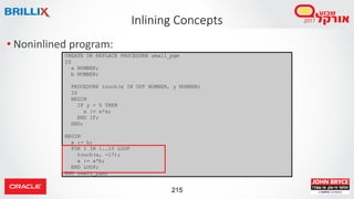 215
• Noninlined program:
Inlining Concepts
CREATE OR REPLACE PROCEDURE small_pgm
IS
a NUMBER;
b NUMBER;
PROCEDURE touch(x IN OUT NUMBER, y NUMBER)
IS
BEGIN
IF y > 0 THEN
x := x*x;
END IF;
END;
BEGIN
a := b;
FOR I IN 1..10 LOOP
touch(a, -17);
a := a*b;
END LOOP;
END small_pgm;
 