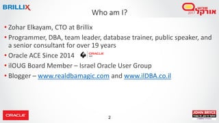2
• Zohar Elkayam, CTO at Brillix
• Programmer, DBA, team leader, database trainer, public speaker, and
a senior consultant for over 19 years
• Oracle ACE Since 2014
• ilOUG Board Member – Israel Oracle User Group
• Blogger – www.realdbamagic.com and www.ilDBA.co.il
Who am I?
 