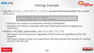 218
• Set the PLSQL_OPTIMIZE_LEVEL session-level parameter to a value
of 2 or 3:
• Setting it to 2 means no automatic inlining is attempted.
• Setting it to 3 means automatic inlining is attempted and no pragmas are
necessary.
• Within a PL/SQL subroutine, use PRAGMAINLINE
• NO means no inlining occurs regardless of the level and regardless of the YES
pragmas.
• YES means inline at level 2 of a particular call and increase the priority of inlining
at level 3 for the call.
Inlining: Example
ALTER PROCEDURE small_pgm COMPILE
PLSQL_OPTIMIZE_LEVEL = 3 REUSE SETTINGS;
 