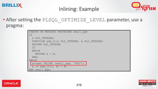 219
• After setting the PLSQL_OPTIMIZE_LEVEL parameter, use a
pragma:
Inlining: Example
CREATE OR REPLACE PROCEDURE small_pgm
IS
a PLS_INTEGER;
FUNCTION add_it(a PLS_INTEGER, b PLS_INTEGER)
RETURN PLS_INTEGER
IS
BEGIN
RETURN a + b;
END;
BEGIN
pragma INLINE (small_pgm, 'YES');
a := add_it(3, 4) + 6;
END small_pgm;
 