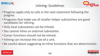 220
• Pragmas apply only to calls in the next statement following the
pragma.
• Programs that make use of smaller helper subroutines are good
candidates for inlining.
• Only local subroutines can be inlined.
• You cannot inline an external subroutine.
• Cursor functions should not be inlined.
• Inlining can increase the size of a unit.
• Be careful about suggesting to inline functions that are deterministic.
Inlining: Guidelines
 