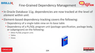 224
• In Oracle Database 11g, dependencies are now tracked at the level of
element within unit.
• Element-based dependency tracking covers the following:
• Dependency of a single-table view on its base table
• Dependency of a PL/SQL program unit (package specification, package body,
or subprogram) on the following:
• Other PL/SQL program units
• Tables
• Views
Fine-Grained Dependency Management
 
