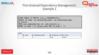 226
Fine-Grained Dependency Management:
Example 1
ALTER TABLE t2 MODIFY (col_a VARCHAR2(20));
SELECT ud.name, ud.referenced_name, ud.referenced_type,
uo.status
FROM user_dependencies ud, user_objects uo
WHERE ud.name = uo.object_name AND ud.name = 'V';
 