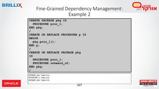 227
Fine-Grained Dependency Management:
Example 2
CREATE PACKAGE pkg IS
PROCEDURE proc_1;
END pkg;
/
CREATE OR REPLACE PROCEDURE p IS
BEGIN
pkg.proc_1();
END p;
/
CREATE OR REPLACE PACKAGE pkg
IS
PROCEDURE proc_1;
PROCEDURE unheard_of;
END pkg;
/
 