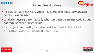 229
• An object that is not valid when it is referenced must be validated
before it can be used.
• Validation occurs automatically when an object is referenced; it does
not require explicit user action.
• If an object is not valid, its status is either COMPILED WITH
ERRORS, UNAUTHORIZED, or INVALID.
Object Revalidation
 