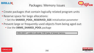 232
• Create packages that contain logically related program units
• Reserve space for large allocations:
• Set the SHARED_POOL_RESERVED_SIZE initialization parameter
• Prevent large or frequently used objects from being aged out:
• Use the DBMS_SHARED_POOL package
Packages: Memory Issues
ORA-04031: unable to allocate 4160 bytes of shared memory..
 