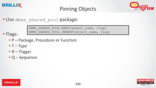 233
• Use dbms_shared_pool package:
• Flags:
• P – Package, Procedure or Function
• T – Type
• R – Trigger
• Q – Sequence
Pinning Objects
DBMS_SHARED_POOL.KEEP(object_name, flag)
DBMS_SHARED_POOL.UNKEEP(object_name, flag)
 