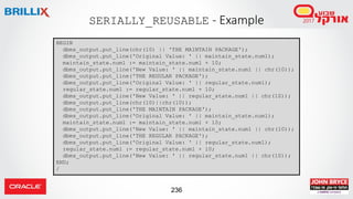 236
SERIALLY_REUSABLE - Example
BEGIN
dbms_output.put_line(chr(10) || 'THE MAINTAIN PACKAGE');
dbms_output.put_line('Original Value: ' || maintain_state.num1);
maintain_state.num1 := maintain_state.num1 + 10;
dbms_output.put_line('New Value: ' || maintain_state.num1 || chr(10));
dbms_output.put_line('THE REGULAR PACKAGE');
dbms_output.put_line('Original Value: ' || regular_state.num1);
regular_state.num1 := regular_state.num1 + 10;
dbms_output.put_line('New Value: ' || regular_state.num1 || chr(10));
dbms_output.put_line(chr(10)||chr(10));
dbms_output.put_line('THE MAINTAIN PACKAGE');
dbms_output.put_line('Original Value: ' || maintain_state.num1);
maintain_state.num1 := maintain_state.num1 + 10;
dbms_output.put_line('New Value: ' || maintain_state.num1 || chr(10));
dbms_output.put_line('THE REGULAR PACKAGE');
dbms_output.put_line('Original Value: ' || regular_state.num1);
regular_state.num1 := regular_state.num1 + 10;
dbms_output.put_line('New Value: ' || regular_state.num1 || chr(10));
END;
/
 