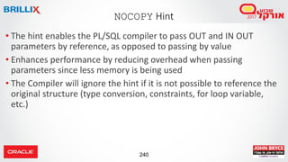 240
• The hint enables the PL/SQL compiler to pass OUT and IN OUT
parameters by reference, as opposed to passing by value
• Enhances performance by reducing overhead when passing
parameters since less memory is being used
• The Compiler will ignore the hint if it is not possible to reference the
original structure (type conversion, constraints, for loop variable,
etc.)
NOCOPY Hint
 