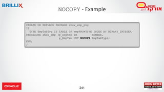 241
NOCOPY - Example
CREATE OR REPLACE PACKAGE show_emp_pkg
IS
TYPE EmpTabTyp IS TABLE OF emp%ROWTYPE INDEX BY BINARY_INTEGER;
PROCEDURE show_emp (p_Deptno IN NUMBER,
p_EmpTab OUT NOCOPY EmpTabTyp);
END;
/
 