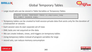 243
• Large result sets can be stored in Table Variables or Temporary Tables
• Temporary tables can be created to hold session-private data that exists only for the duration of
a transaction or session.
• Each session sees its own separate set of rows
• DML locks are not acquired on the data
• We can create indexes, views, and triggers on temporary tables
• Using temporary tables instead of program variables for large
• record sets, can reduce memory consumption
Global Temporary Tables
CREATE GLOBAL TEMPORARY TABLE hr.employees_temp
ON COMMIT PRSERVE ROWS;
 