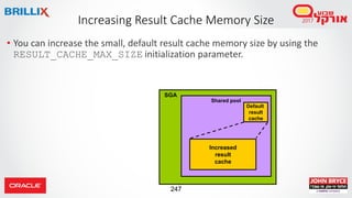 247
• You can increase the small, default result cache memory size by using the
RESULT_CACHE_MAX_SIZE initialization parameter.
Increasing Result Cache Memory Size
SGA
Default
result
cache
Shared pool
Increased
result
cache
 