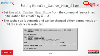 248
• Set Result_Cache_Max_Size from the command line or in an
initialization file created by a DBA.
• The cache size is dynamic and can be changed either permanently or
until the instance is restarted.
Setting Result_Cache_Max_Size
SQL> ALTER SYSTEM SET result_cache_max_size = 2M SCOPE =
MEMORY;
System altered.
SQL> SELECT name, value
2 FROM v$parameter
3 WHERE name = 'result_cache_max_size';
NAME VALUE
---------------------------------------- ------------------
result_cache_max_size 2097152
1 row selected.
 