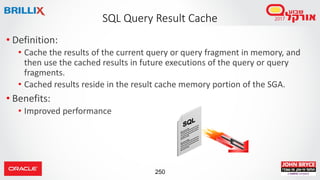 250
• Definition:
• Cache the results of the current query or query fragment in memory, and
then use the cached results in future executions of the query or query
fragments.
• Cached results reside in the result cache memory portion of the SGA.
• Benefits:
• Improved performance
SQL Query Result Cache
 