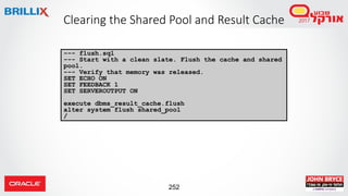 252
Clearing the Shared Pool and Result Cache
--- flush.sql
--- Start with a clean slate. Flush the cache and shared
pool.
--- Verify that memory was released.
SET ECHO ON
SET FEEDBACK 1
SET SERVEROUTPUT ON
execute dbms_result_cache.flush
alter system flush shared_pool
/
 