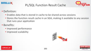 253
• Definition:
• Enables data that is stored in cache to be shared across sessions
• Stores the function result cache in an SGA, making it available to any session
that runs your application
• Benefits:
• Improved performance
• Improved scalability
PL/SQL Function Result Cache
 