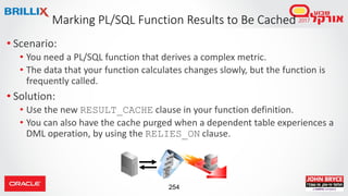 254
• Scenario:
• You need a PL/SQL function that derives a complex metric.
• The data that your function calculates changes slowly, but the function is
frequently called.
• Solution:
• Use the new RESULT_CACHE clause in your function definition.
• You can also have the cache purged when a dependent table experiences a
DML operation, by using the RELIES_ON clause.
Marking PL/SQL Function Results to Be Cached
 