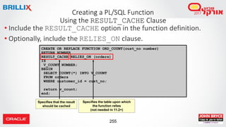 255
CREATE OR REPLACE FUNCTION ORD_COUNT(cust_no number)
RETURN NUMBER
RESULT_CACHE RELIES_ON (orders)
IS
V_COUNT NUMBER;
BEGIN
SELECT COUNT(*) INTO V_COUNT
FROM orders
WHERE customer_id = cust_no;
return v_count;
end;
• Include the RESULT_CACHE option in the function definition.
• Optionally, include the RELIES_ON clause.
Creating a PL/SQL Function
Using the RESULT_CACHE Clause
Specifies that the result
should be cached
Specifies the table upon which
the function relies
(not needed in 11.2+)
 