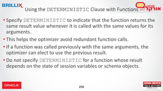 256
• Specify DETERMINISTIC to indicate that the function returns the
same result value whenever it is called with the same values for its
arguments.
• This helps the optimizer avoid redundant function calls.
• If a function was called previously with the same arguments, the
optimizer can elect to use the previous result.
• Do not specify DETERMINISTIC for a function whose result
depends on the state of session variables or schema objects.
Using the DETERMINISTIC Clause with Functions
 