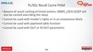 263
• Beware of result caching of timed actions: DBMS_LOCK.SLEEP will
also be cached overriding the sleep
• Cannot be used with invoker's rights or in an anonymous block
• Cannot be used with pipelined table function
• Cannot be used with OUT or IN OUT parameters.
PL/SQL Result Cache Pitfall
 