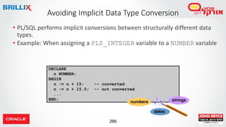 266
DECLARE
n NUMBER;
BEGIN
n := n + 15; -- converted
n := n + 15.0; -- not converted
...
END;
• PL/SQL performs implicit conversions between structurally different data
types.
• Example: When assigning a PLS_INTEGER variable to a NUMBER variable
Avoiding Implicit Data Type Conversion
strings
dates
numbers
 