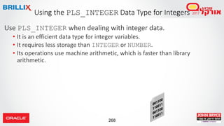 268
Use PLS_INTEGER when dealing with integer data.
• It is an efficient data type for integer variables.
• It requires less storage than INTEGER or NUMBER.
• Its operations use machine arithmetic, which is faster than library
arithmetic.
Using the PLS_INTEGER Data Type for Integers
 