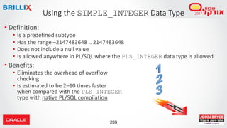 269
• Definition:
• Is a predefined subtype
• Has the range –2147483648 .. 2147483648
• Does not include a null value
• Is allowed anywhere in PL/SQL where the PLS_INTEGER data type is allowed
• Benefits:
• Eliminates the overhead of overflow
checking
• Is estimated to be 2–10 times faster
when compared with the PLS_INTEGER
type with native PL/SQL compilation
Using the SIMPLE_INTEGER Data Type
 