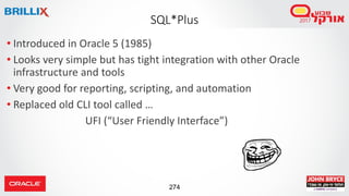 274
• Introduced in Oracle 5 (1985)
• Looks very simple but has tight integration with other Oracle
infrastructure and tools
• Very good for reporting, scripting, and automation
• Replaced old CLI tool called …
UFI (“User Friendly Interface”)
SQL*Plus
 