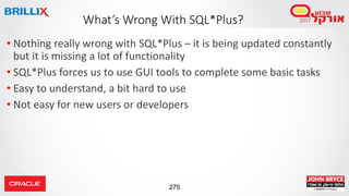 275
• Nothing really wrong with SQL*Plus – it is being updated constantly
but it is missing a lot of functionality
• SQL*Plus forces us to use GUI tools to complete some basic tasks
• Easy to understand, a bit hard to use
• Not easy for new users or developers
What’s Wrong With SQL*Plus?
 