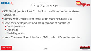 276
• SQL Developer is a free GUI tool to handle common database
operations
• Comes with Oracle client installation starting Oracle 11g
• Good for development and management of databases
• Developer mode
• DBA mode
• Modeling mode
• Has a Command Line interface (SDCLI) – but it’s not interactive
Using SQL Developer
 