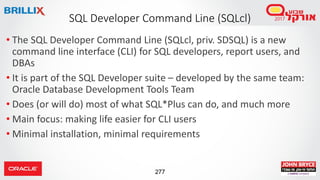 277
• The SQL Developer Command Line (SQLcl, priv. SDSQL) is a new
command line interface (CLI) for SQL developers, report users, and
DBAs
• It is part of the SQL Developer suite – developed by the same team:
Oracle Database Development Tools Team
• Does (or will do) most of what SQL*Plus can do, and much more
• Main focus: making life easier for CLI users
• Minimal installation, minimal requirements
SQL Developer Command Line (SQLcl)
 