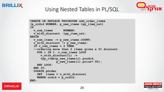 29
Using Nested Tables in PL/SQL
CREATE OR REPLACE PROCEDURE add_order_items
(p_ordid NUMBER, p_new_items typ_item_nst)
IS
v_num_items NUMBER;
v_with_discount typ_item_nst;
BEGIN
v_num_items := p_new_items.COUNT;
v_with_discount := p_new_items;
IF v_num_items > 2 THEN
--ordering more than 2 items gives a 5% discount
FOR i IN 1..v_num_items LOOP
v_with_discount(i) :=
typ_item(p_new_items(i).prodid,
p_new_items(i).price*.95);
END LOOP;
END IF;
UPDATE pOrder
SET items = v_with_discount
WHERE ordid = p_ordid;
END;
 