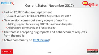 278
• Part of 12cR2 Database deployment
• current version: 17.3.0.271.1943, September 29, 2017
• New version comes out every couple of months
• Adding support for existing SQL*Plus commands/syntax
• Adding new commands and functionality
• The team is accepting bug reports and enhancement requests
from the public
• Active community on OTN forums!
Current Status (November 2017)
 