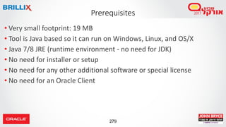 279
• Very small footprint: 19 MB
• Tool is Java based so it can run on Windows, Linux, and OS/X
• Java 7/8 JRE (runtime environment - no need for JDK)
• No need for installer or setup
• No need for any other additional software or special license
• No need for an Oracle Client
Prerequisites
 