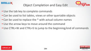 284
• Use the tab key to complete commands
• Can be used to list tables, views or other queriable objects
• Can be used to replace the * with actual column names
• Use the arrow keys to move around the command
• Use CTRL+W and CTRL+S to jump to the beginning/end of commands
Object Completion and Easy Edit
 