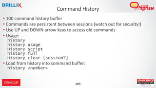 285
• 100 command history buffer
• Commands are persistent between sessions (watch out for security!)
• Use UP and DOWN arrow keys to access old commands
• Usage:
history
history usage
History script
history full
History clear [session?]
• Load from history into command buffer:
history <number>
Command History
 