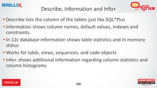 286
• Describe lists the column of the tables just like SQL*Plus
• Information shows column names, default values, indexes and
constraints.
• In 12c database information shows table statistics and In memory
status
• Works for table, views, sequences, and code objects
• Info+ shows additional information regarding column statistics and
column histograms
Describe, Information and Info+
 