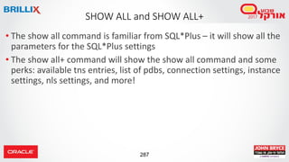 287
• The show all command is familiar from SQL*Plus – it will show all the
parameters for the SQL*Plus settings
• The show all+ command will show the show all command and some
perks: available tns entries, list of pdbs, connection settings, instance
settings, nls settings, and more!
SHOW ALL and SHOW ALL+
 