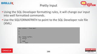 288
• Using the SQL Developer formatting rules, it will change our input
into well formatted commands.
• Use the SQLFORMATPATH to point to the SQL Developer rule file
(XML)
Pretty Input
SQL> select * from dual;
D
-
X
SQL> format buffer;
1 SELECT
2 *
3 FROM
4* dual
 