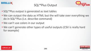 289
• SQL*Plus output is generated as text tables
• We can output the data as HTML but the will take over everything we
do in SQL*Plus (i.e. describe command)
• We can’t use colors in our output
• We can’t generate other types of useful outputs (CSV is really hard
for example)
SQL*Plus Output
 