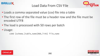 292
• Loads a comma separated value (csv) file into a table
• The first row of the file must be a header row and the file must be
encoded UTF8
• The load is processed with 50 rows per batch
• Usage:
LOAD [schema.]table_name[@db_link] file_name
Load Data From CSV File
 