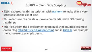 293
• SQLcl exposes JavaScript scripting with nashorn to make things very
scriptable on the client side
• This means we can create our own commands inside SQLcl using
JavaScript
• Kris Rice’s from the development team published multiple example
on his blog http://krisrice.blogspot.com/ and in GitHub, for example
the autocorrect example demo.
SCRIPT – Client Side Scripting
 