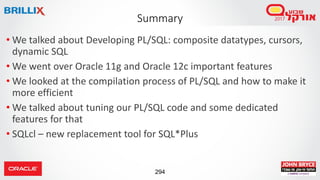 294
• We talked about Developing PL/SQL: composite datatypes, cursors,
dynamic SQL
• We went over Oracle 11g and Oracle 12c important features
• We looked at the compilation process of PL/SQL and how to make it
more efficient
• We talked about tuning our PL/SQL code and some dedicated
features for that
• SQLcl – new replacement tool for SQL*Plus
Summary
 
