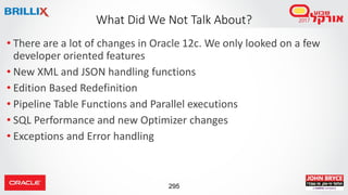 295
• There are a lot of changes in Oracle 12c. We only looked on a few
developer oriented features
• New XML and JSON handling functions
• Edition Based Redefinition
• Pipeline Table Functions and Parallel executions
• SQL Performance and new Optimizer changes
• Exceptions and Error handling
What Did We Not Talk About?
 