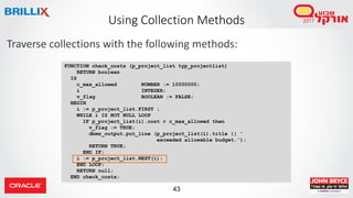 43
FUNCTION check_costs (p_project_list typ_projectlist)
RETURN boolean
IS
c_max_allowed NUMBER := 10000000;
i INTEGER;
v_flag BOOLEAN := FALSE;
BEGIN
i := p_project_list.FIRST ;
WHILE i IS NOT NULL LOOP
IF p_project_list(i).cost > c_max_allowed then
v_flag := TRUE;
dbms_output.put_line (p_project_list(i).title || '
exceeded allowable budget.');
RETURN TRUE;
END IF;
i := p_project_list.NEXT(i);
END LOOP;
RETURN null;
END check_costs;
Traverse collections with the following methods:
Using Collection Methods
 