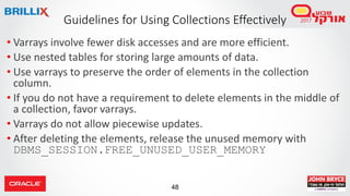 48
• Varrays involve fewer disk accesses and are more efficient.
• Use nested tables for storing large amounts of data.
• Use varrays to preserve the order of elements in the collection
column.
• If you do not have a requirement to delete elements in the middle of
a collection, favor varrays.
• Varrays do not allow piecewise updates.
• After deleting the elements, release the unused memory with
DBMS_SESSION.FREE_UNUSED_USER_MEMORY
Guidelines for Using Collections Effectively
 